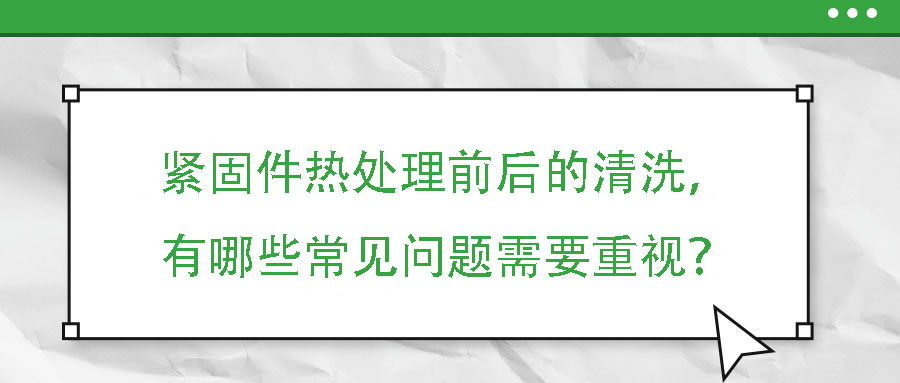 緊固件熱處理前后的清洗，有哪些常見問題需要重視？