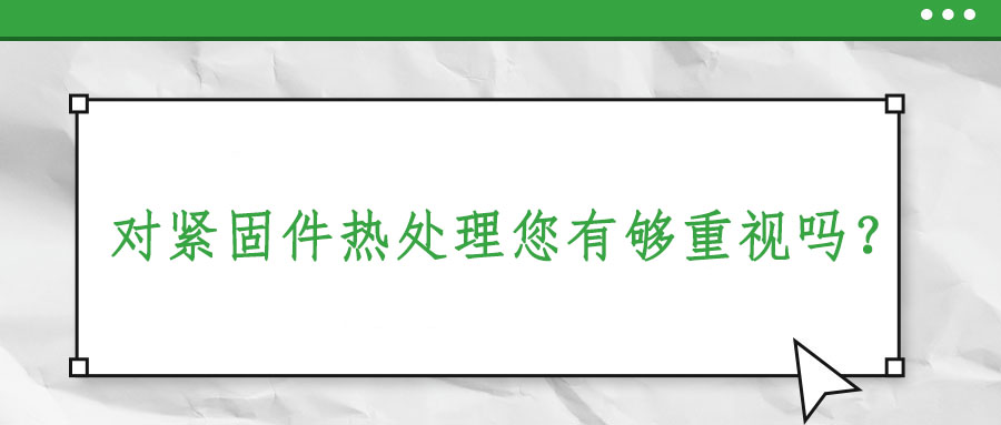 對(duì)緊固件熱處理您有夠重視嗎？