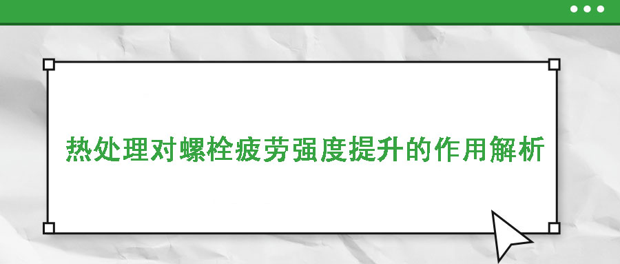 熱處理對(duì)螺栓疲勞強(qiáng)度提升的作用解析